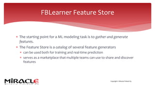 Copyright © Miracle Finland Oy
* The starting point for a ML modeling task is to gather and generate
features.
* The Feature Store is a catalog of several feature generators
* can be used both for training and real-time prediction
* serves as a marketplace that multiple teams can use to share and discover
features
FBLearner Feature Store
 