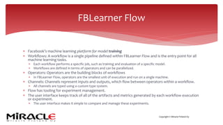 Copyright © Miracle Finland Oy
* Facebook’s machine learning platform for model training
* Workflows: A workflow is a single pipeline defined within FBLearner Flow and is the entry point for all
machine learning tasks.
* Each workflow performs a specific job, such as training and evaluation of a specific model.
* Workflows are defined in terms of operators and can be parallelized.
* Operators: Operators are the building blocks of workflows
* In FBLearner Flow, operators are the smallest unit of execution and run on a single machine.
* Channels: Channels represent inputs and outputs, which flow between operators within a workflow.
* All channels are typed using a custom type system.
* Flow has tooling for experiment management.
* The user interface keeps track of all of the artifacts and metrics generated by each workflow execution
or experiment.
* The user interface makes it simple to compare and manage these experiments.
FBLearner Flow
 