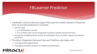 Copyright © Miracle Finland Oy
* Facebook’s internal inference engine that uses the models trained in FBLearner
Flow to provide predictions in real time.
* Can be used
* as a multitenancy service
* or as a library that can be integrated in product specific backend services
* Is used by multiple product teams at Facebook, many of which require low latency
solutions.
* The direct integration between Flow and Predictor also helps with
* running online experiments
* managing multiple versions of models in productions
FBLearner Predictor
 