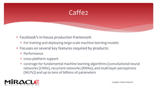 Copyright © Miracle Finland Oy
* Facebook’s in-house production framework
* For training and deploying large-scale machine learning models
* Focuses on several key features required by products:
* Performance
* cross-platform support
* coverage for fundamental machine learning algorithms (convolutional neural
networks (CNNs), recurrent networks (RNNs), and multi-layer perceptrons
(MLPs)) and up to tens of billions of parameters
Caffe2
 
