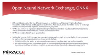 Copyright © Miracle Finland Oy
* Different tools are better for different subset of problems and have varying tradeoffs on
flexibility, performance, and supported platforms . As a result, there should be a way to exchange
trained models between different frameworks or platforms.
* ONNX is a format to represent deep learning models in a standard way to enable interoperability
across different frameworks and vendor-optimized libraries.
* ONNX is designed as an open specification
* Within Facebook, ONNX is used for transferring research models from the PyTorch environment
to high-performance production environment in Caffe2.
* ONNX provides the ability to automatically capture and translate static parts of the models.
* An additional toolchain facilitates transfer of dynamic graph parts from Python by either mapping
them to control-flow primitives in Caffe2 or reimplementing them in C++ as custom operators.
Open Neural Network Exchange, ONNX
 