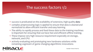 Copyright © Miracle Finland Oy
* success is predicated on the availability of extensive, high-quality data
* complex preprocessing logic is applied to ensure that data is cleaned and
normalized to allow efficient transfer and easy learning
* The ability to rapidly process and feed these data to the training machines
is important for ensuring that we have fast and efficient offline training.
* These impose very high resource requirement especially on storage,
network, and CPU.
* actively evaluating and prototyping new hardware solutions while
remaining cognizant of game changing algorithmic innovations
The success factors 1/2
 
