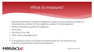 Copyright © Miracle Finland Oy
* Number of positives, number of negatives, number of true positives, number of
false positives, number of true negatives, number of false negatives
* Portion of positives, portion of negatives
* Class ratio
* Accuracy, Error rate
* ROC curve, coverage curve,
* …
* It all depends on how we define the performance for the answer to our
question (experiment): experimental objective
What to measure?
 