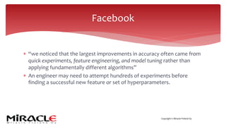 Copyright © Miracle Finland Oy
* “we noticed that the largest improvements in accuracy often came from
quick experiments, feature engineering, and model tuning rather than
applying fundamentally different algorithms”
* An engineer may need to attempt hundreds of experiments before
finding a successful new feature or set of hyperparameters.
Facebook
 