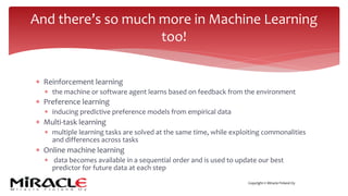 Copyright © Miracle Finland Oy
* Reinforcement learning
* the machine or software agent learns based on feedback from the environment
* Preference learning
* inducing predictive preference models from empirical data
* Multi-task learning
* multiple learning tasks are solved at the same time, while exploiting commonalities
and differences across tasks
* Online machine learning
* data becomes available in a sequential order and is used to update our best
predictor for future data at each step
And there’s so much more in Machine Learning
too!
 