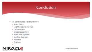 Copyright © Miracle Finland Oy
* ML can be used ”everywhere”:
* Spam filters
* Log filters (and alarms)
* Data analytics
* Image recognition
* Speech recognition
* Medical diagnosis
* Robotics
* Chatbots
* …
Conclusion
 