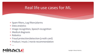 Copyright © Miracle Finland Oy
* Spam filters, Log filters/alarms
* Data analytics
* Image recognition, Speech recognition
* Medical diagnosis
* Robotics
* Fraud protection/detection (credit card)
* Product / music / movie recommendation
* …
Real life use cases for ML
 