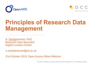 This work is licensed under the Creative Commons Attribution 2.5 UK: Scotland License
S. Venkataraman, PhD
Research Data Specialist
Digital Curation Centre
s.venkataraman@ed.ac.uk
21st October 2019, Open Access Week Webinar
Principles of Research Data
Management
 