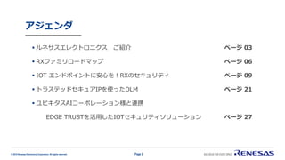 © 2019 Renesas Electronics Corporation. All rights reserved.
アジェンダ
▪ ルネサスエレクトロニクス ご紹介 ページ 03
▪ RXファミリロードマップ ページ 06
▪ IOT エンドポイントに安心を！RXのセキュリティ ページ 09
▪ トラステッドセキュアIPを使ったDLM ページ 21
▪ ユビキタスAIコーポレーション様と連携
EDGE TRUSTを活用したIOTセキュリティソリューション ページ 27
Page 2
 