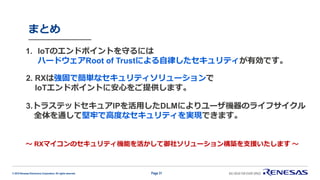 © 2019 Renesas Electronics Corporation. All rights reserved.
まとめ
Page 31
1. IoTのエンドポイントを守るには
ハードウェアRoot of Trustによる自律したセキュリティが有効です。
2. RXは強固で簡単なセキュリティソリューションで
IoTエンドポイントに安心をご提供します。
3.トラステッドセキュアIPを活用したDLMによりユーザ機器のライフサイクル
全体を通して堅牢で高度なセキュリティを実現できます。
～ RXマイコンのセキュリティ機能を活かして御社ソリューション構築を支援いたします ～
 