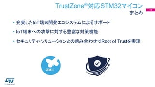 TrustZone®対応STM32マイコン
まとめ
• 充実したIoT端末開発エコシステムによるサポート
• IoT端末への攻撃に対する豊富な対策機能
• セキュリティ・ソリューションとの組み合わせでRoot of Trustを実現
17
 
