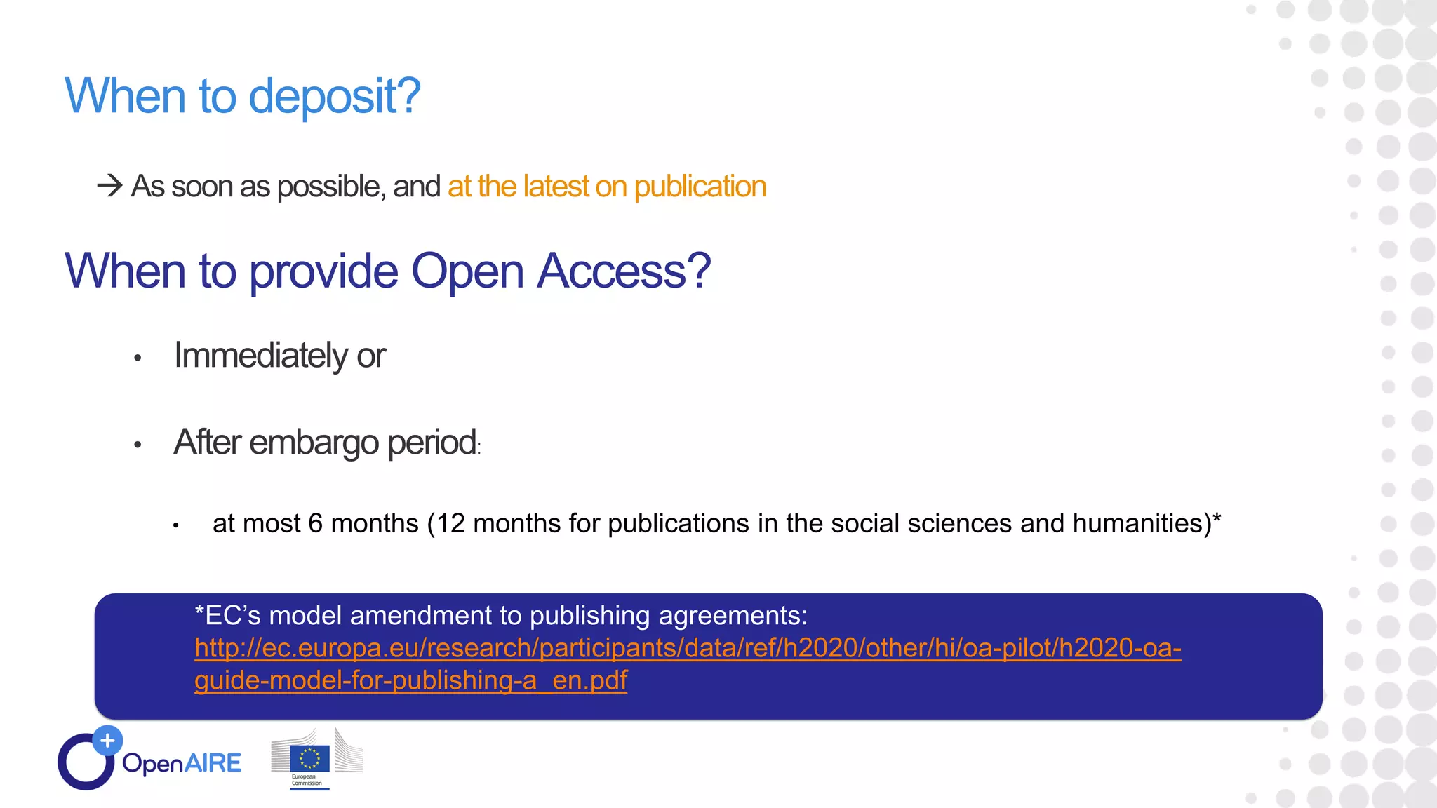 When to deposit?
 As soon as possible, and at the latest on publication
When to provide Open Access?
• Immediately or
• After embargo period:
• at most 6 months (12 months for publications in the social sciences and humanities)*
*EC’s model amendment to publishing agreements:
http://ec.europa.eu/research/participants/data/ref/h2020/other/hi/oa-pilot/h2020-oa-
guide-model-for-publishing-a_en.pdf
 