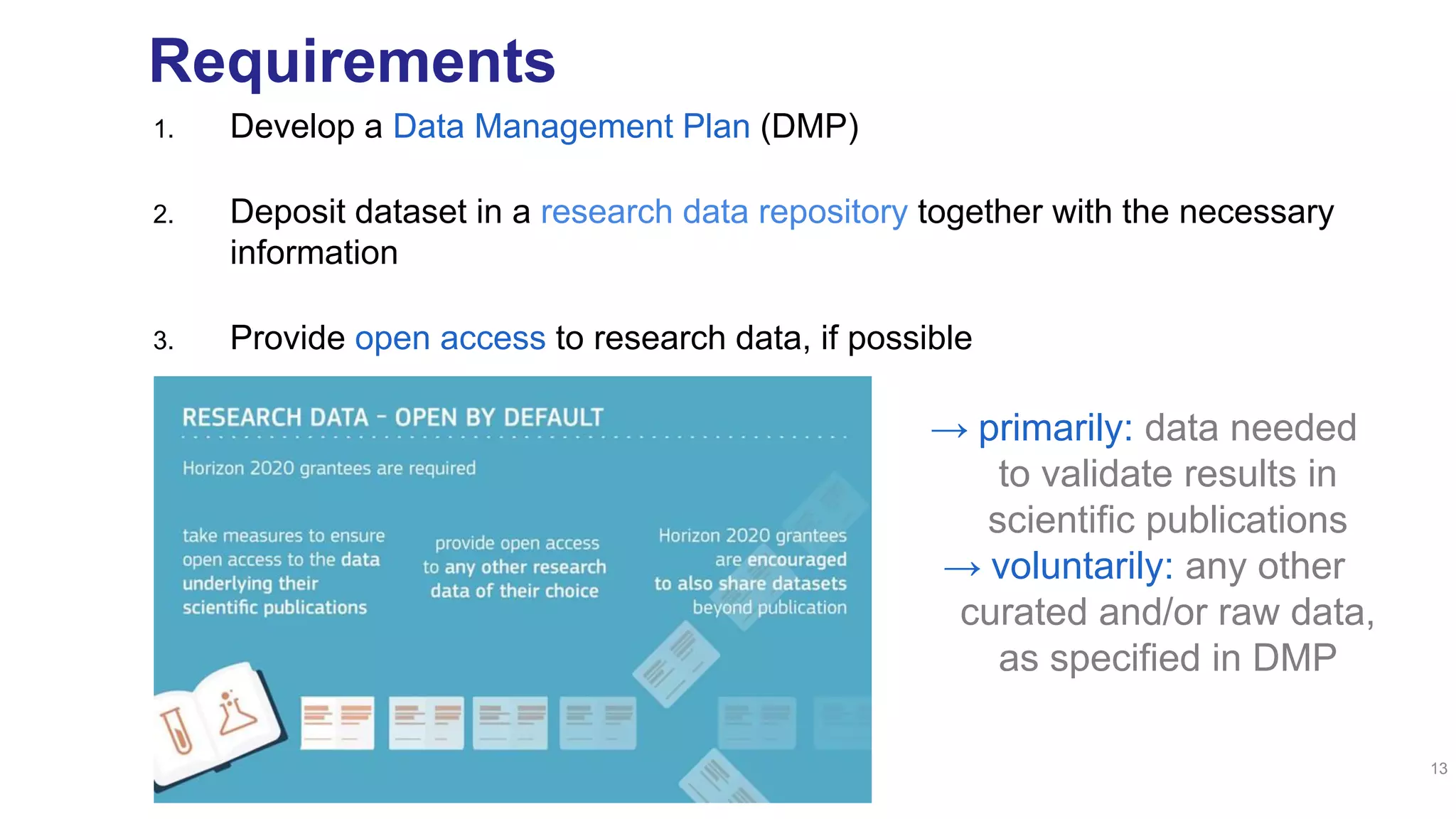 Requirements
1. Develop a Data Management Plan (DMP)
2. Deposit dataset in a research data repository together with the necessary
information
3. Provide open access to research data, if possible
13
→ primarily: data needed
to validate results in
scientific publications
→ voluntarily: any other
curated and/or raw data,
as specified in DMP
 