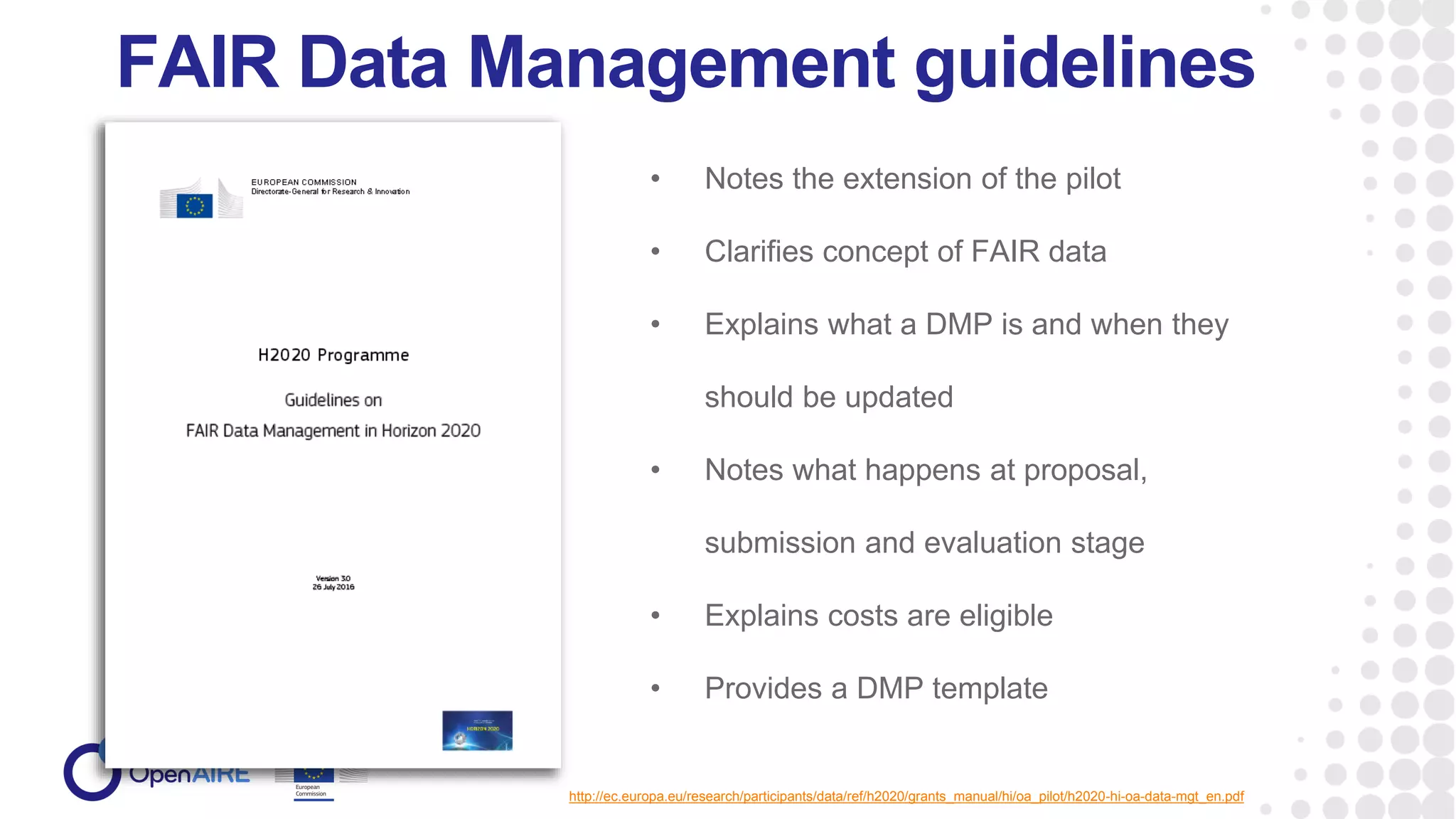 FAIR Data Management guidelines
http://ec.europa.eu/research/participants/data/ref/h2020/grants_manual/hi/oa_pilot/h2020-hi-oa-data-mgt_en.pdf
• Notes the extension of the pilot
• Clarifies concept of FAIR data
• Explains what a DMP is and when they
should be updated
• Notes what happens at proposal,
submission and evaluation stage
• Explains costs are eligible
• Provides a DMP template
 
