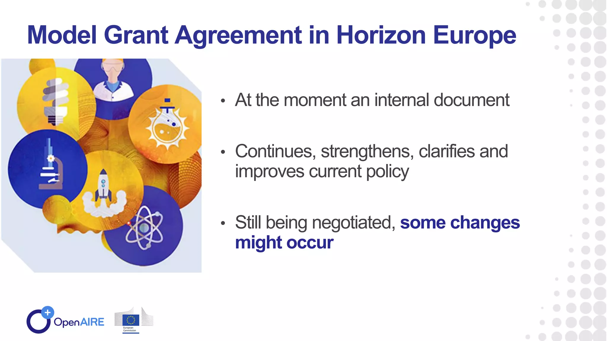 • At the moment an internal document
• Continues, strengthens, clarifies and
improves current policy
• Still being negotiated, some changes
might occur
Model Grant Agreement in Horizon Europe
Horizon Europe MGA
 