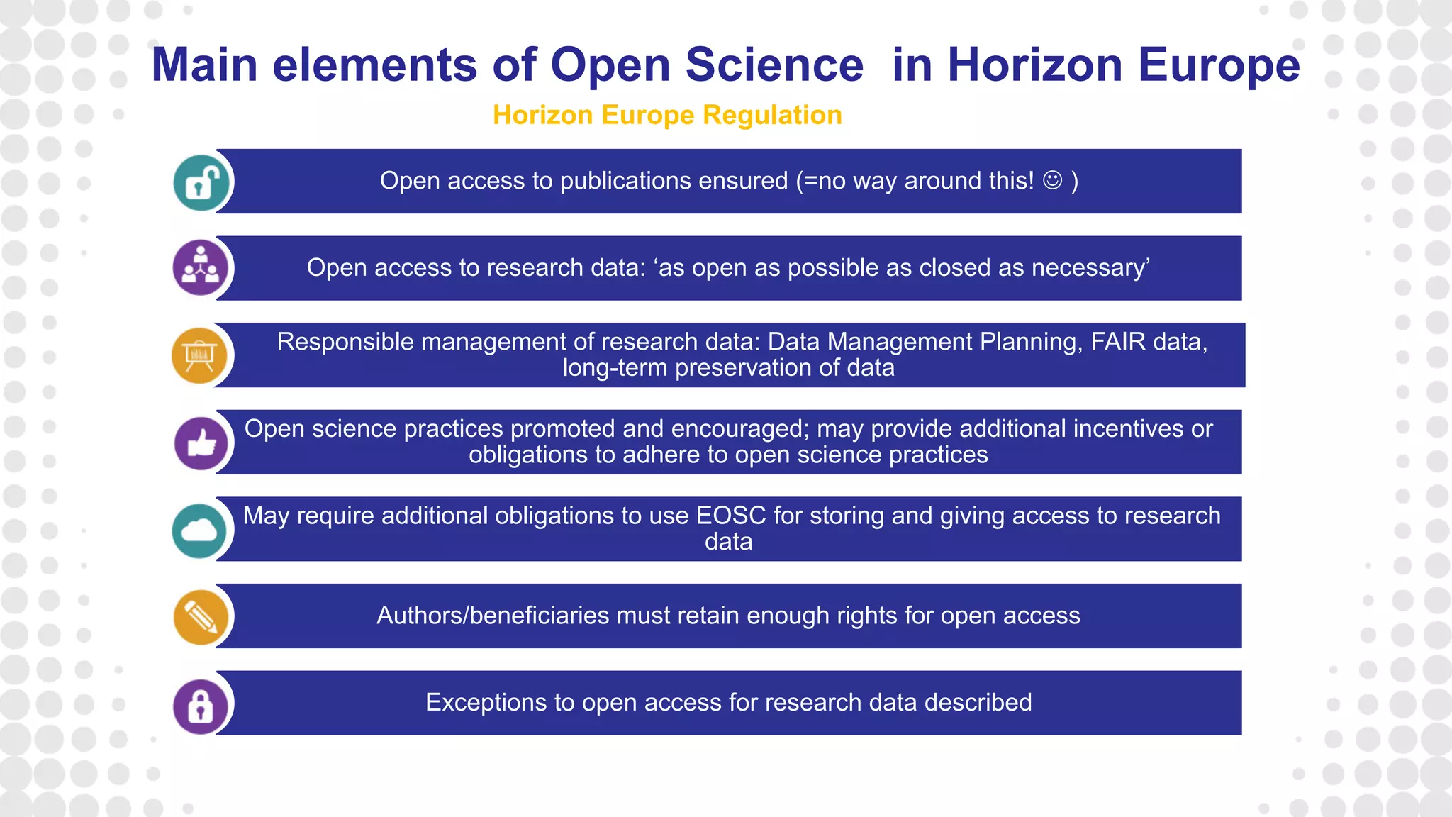 Open access to publications ensured (=no way around this!  )
Open access to research data: ‘as open as possible as closed as necessary’
Responsible management of research data: Data Management Planning, FAIR data,
long-term preservation of data
Open science practices promoted and encouraged; may provide additional incentives or
obligations to adhere to open science practices
May require additional obligations to use EOSC for storing and giving access to research
data
Authors/beneficiaries must retain enough rights for open access
Exceptions to open access for research data described
Main elements of Open Science in Horizon Europe
Horizon Europe Regulation
 