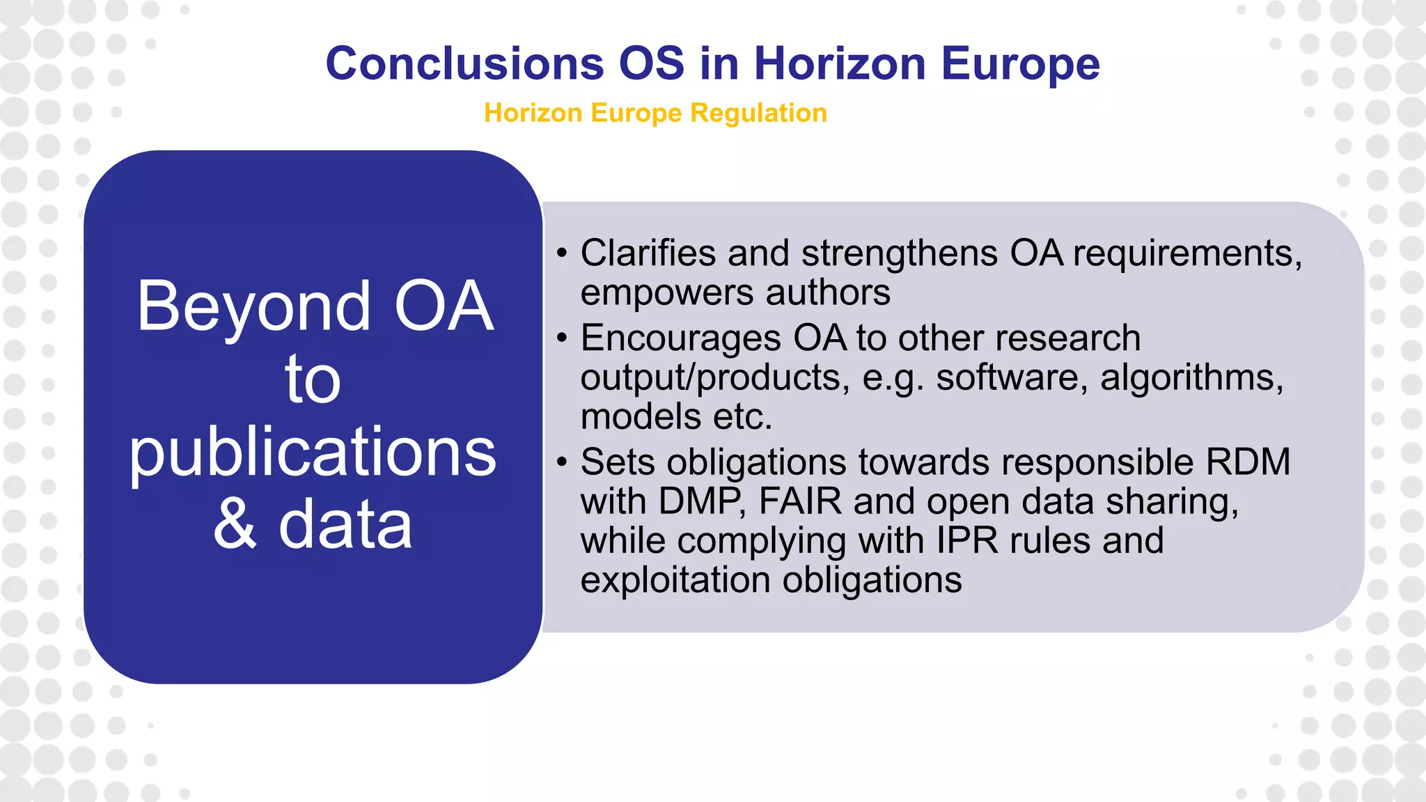 • Clarifies and strengthens OA requirements,
empowers authors
• Encourages OA to other research
output/products, e.g. software, algorithms,
models etc.
• Sets obligations towards responsible RDM
with DMP, FAIR and open data sharing,
while complying with IPR rules and
exploitation obligations
Beyond OA
to
publications
& data
Conclusions OS in Horizon Europe
Horizon Europe Regulation
 