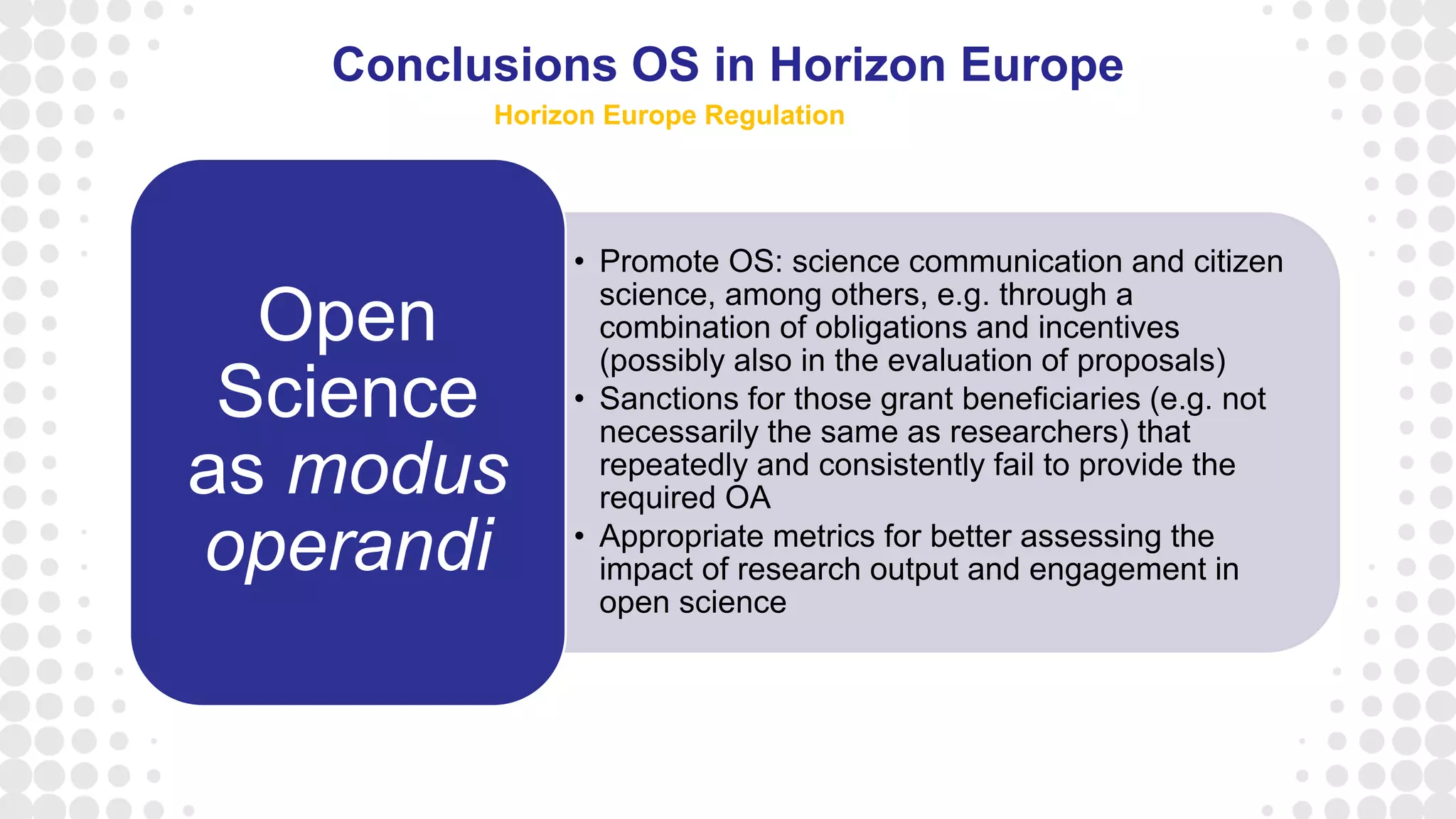 • Promote OS: science communication and citizen
science, among others, e.g. through a
combination of obligations and incentives
(possibly also in the evaluation of proposals)
• Sanctions for those grant beneficiaries (e.g. not
necessarily the same as researchers) that
repeatedly and consistently fail to provide the
required OA
• Appropriate metrics for better assessing the
impact of research output and engagement in
open science
Open
Science
as modus
operandi
Conclusions OS in Horizon Europe
Horizon Europe Regulation
 
