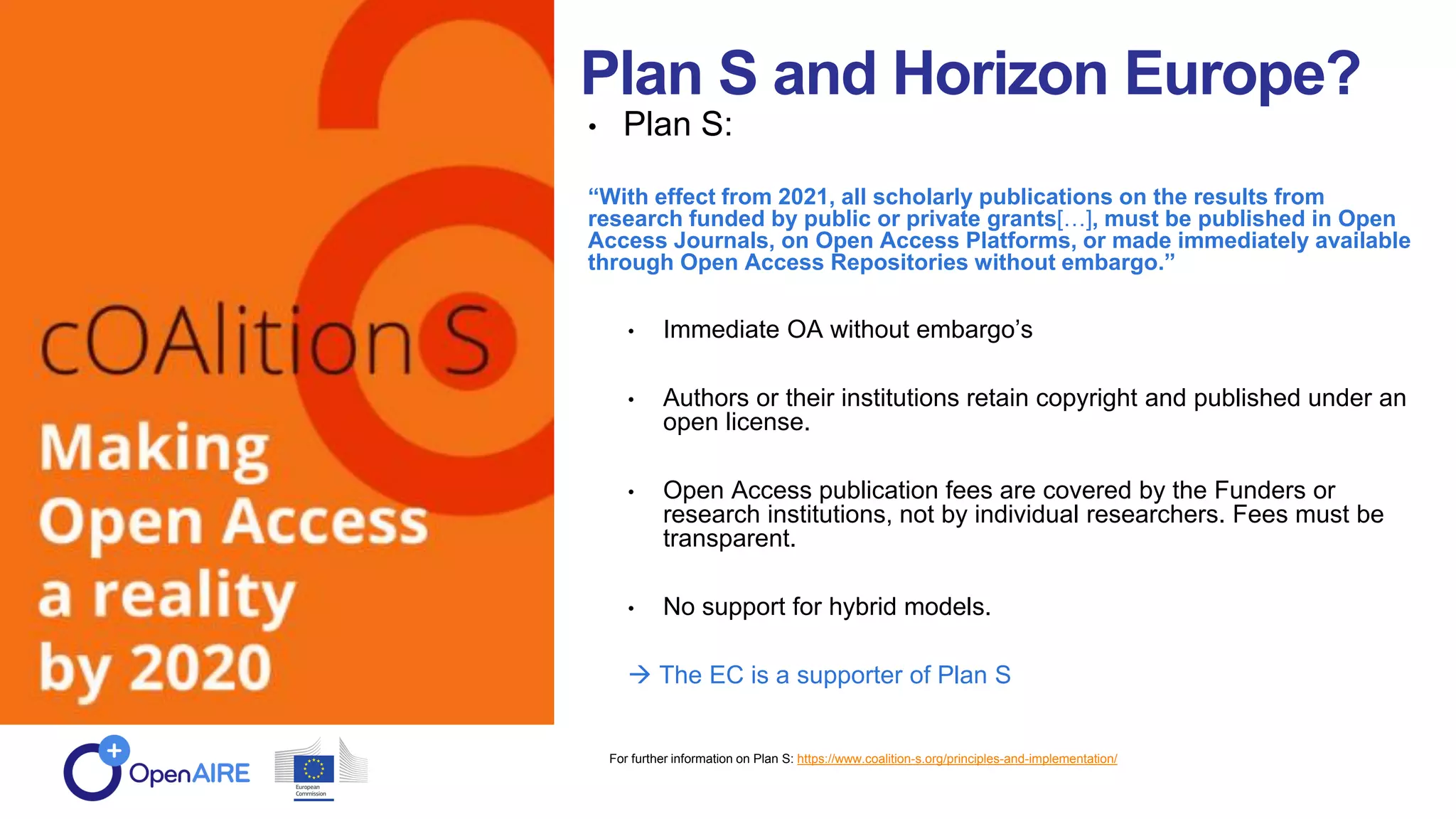 Plan S and Horizon Europe?
• Plan S:
“With effect from 2021, all scholarly publications on the results from
research funded by public or private grants[…], must be published in Open
Access Journals, on Open Access Platforms, or made immediately available
through Open Access Repositories without embargo.”
• Immediate OA without embargo’s
• Authors or their institutions retain copyright and published under an
open license.
• Open Access publication fees are covered by the Funders or
research institutions, not by individual researchers. Fees must be
transparent.
• No support for hybrid models.
 The EC is a supporter of Plan S
For further information on Plan S: https://www.coalition-s.org/principles-and-implementation/
 