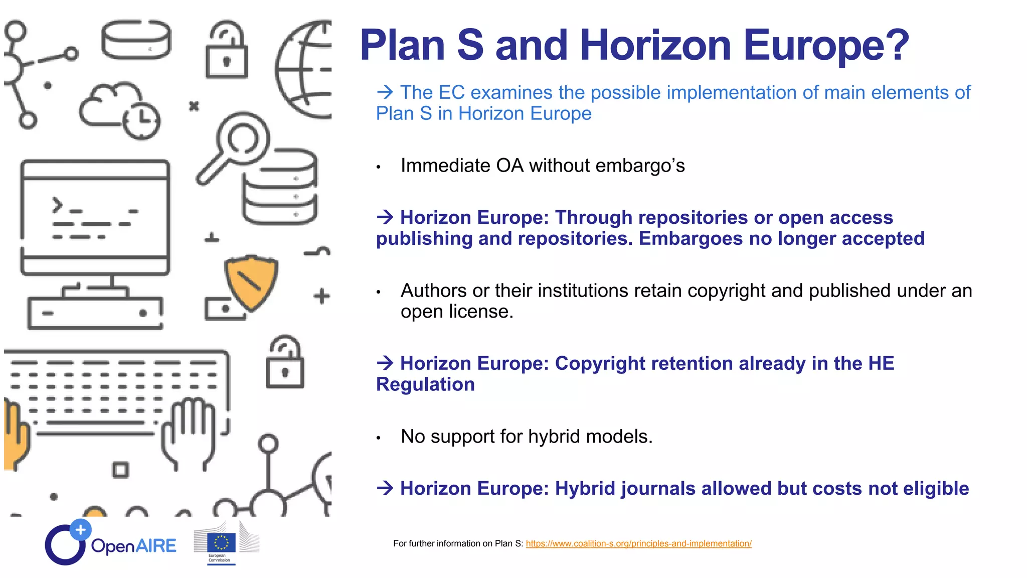 Plan S and Horizon Europe?
 The EC examines the possible implementation of main elements of
Plan S in Horizon Europe
• Immediate OA without embargo’s
 Horizon Europe: Through repositories or open access
publishing and repositories. Embargoes no longer accepted
• Authors or their institutions retain copyright and published under an
open license.
 Horizon Europe: Copyright retention already in the HE
Regulation
• No support for hybrid models.
 Horizon Europe: Hybrid journals allowed but costs not eligible
For further information on Plan S: https://www.coalition-s.org/principles-and-implementation/
 