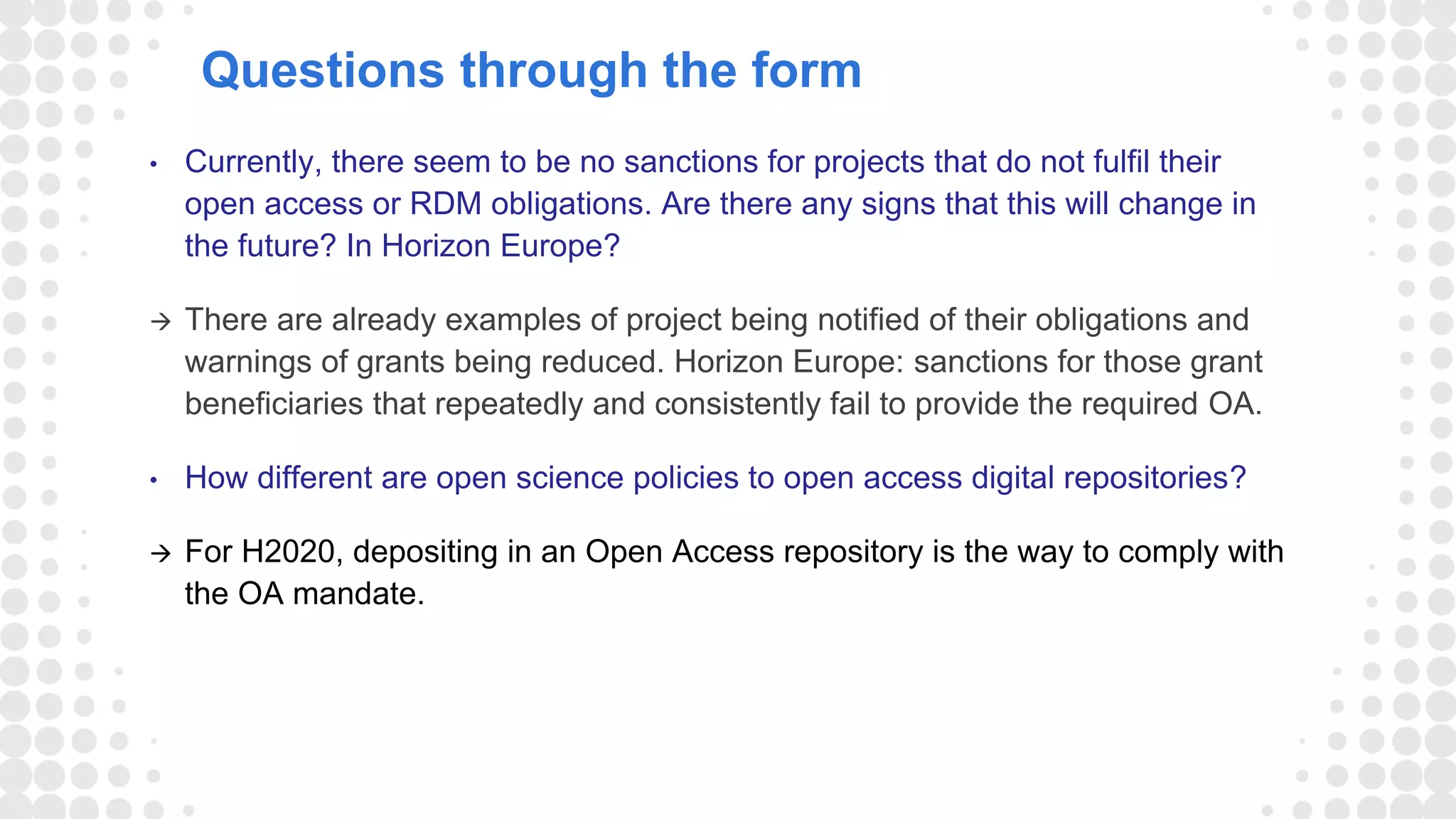 Questions through the form
• Currently, there seem to be no sanctions for projects that do not fulfil their
open access or RDM obligations. Are there any signs that this will change in
the future? In Horizon Europe?
 There are already examples of project being notified of their obligations and
warnings of grants being reduced. Horizon Europe: sanctions for those grant
beneficiaries that repeatedly and consistently fail to provide the required OA.
• How different are open science policies to open access digital repositories?
 For H2020, depositing in an Open Access repository is the way to comply with
the OA mandate.
 
