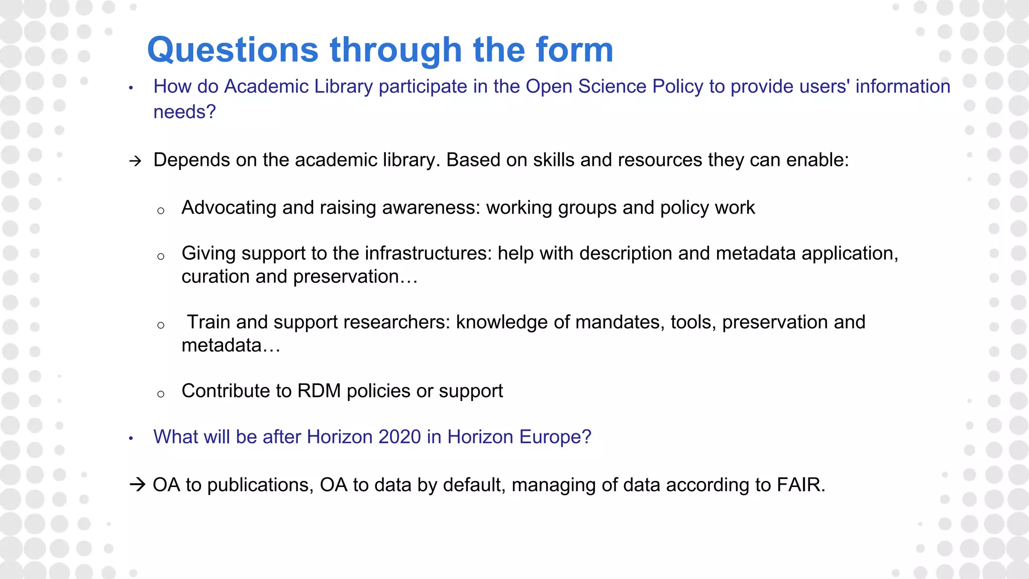 Questions through the form
• How do Academic Library participate in the Open Science Policy to provide users' information
needs?
 Depends on the academic library. Based on skills and resources they can enable:
o Advocating and raising awareness: working groups and policy work
o Giving support to the infrastructures: help with description and metadata application,
curation and preservation…
o Train and support researchers: knowledge of mandates, tools, preservation and
metadata…
o Contribute to RDM policies or support
• What will be after Horizon 2020 in Horizon Europe?
 OA to publications, OA to data by default, managing of data according to FAIR.
 
