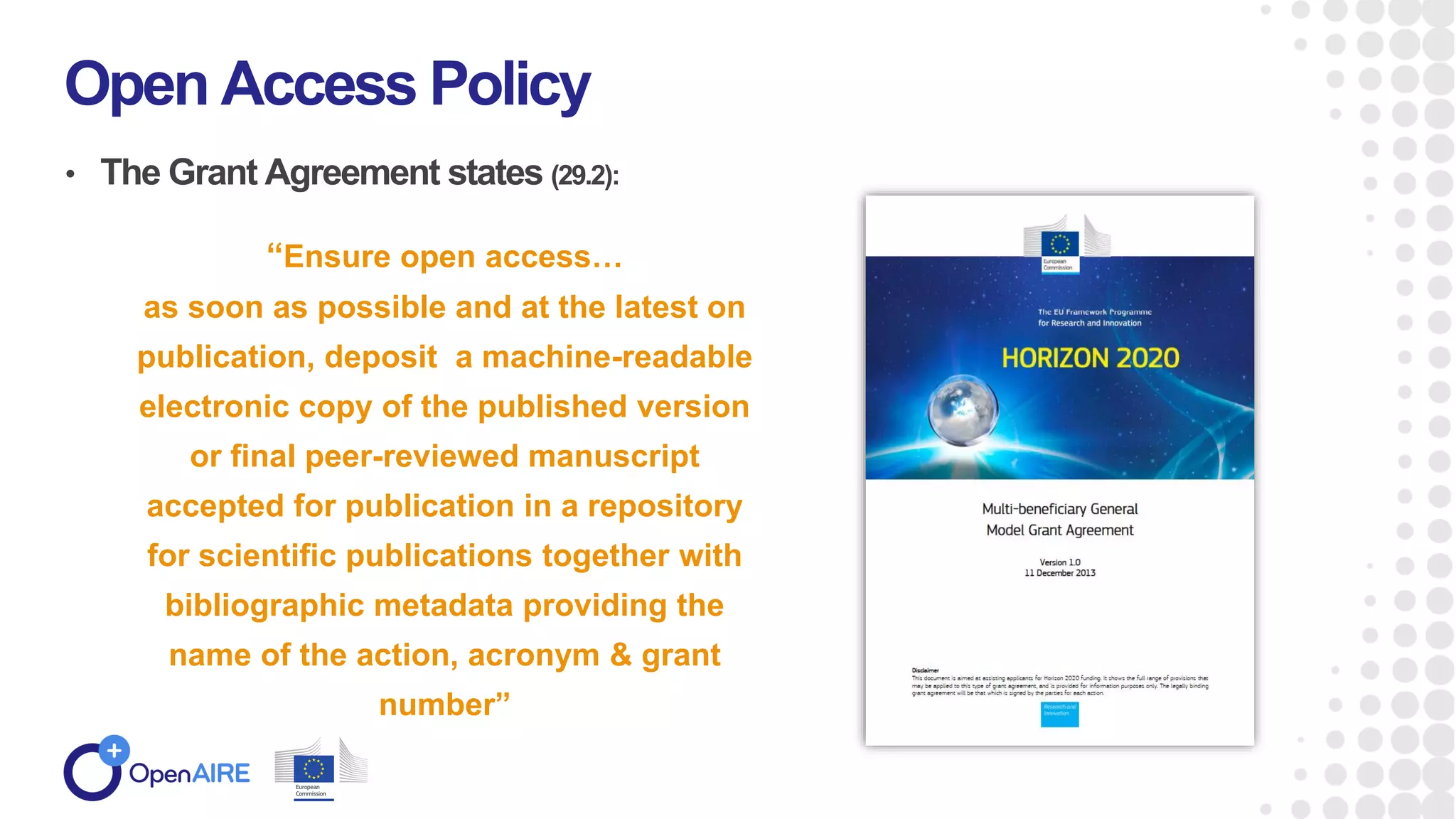 • The Grant Agreement states (29.2):
Open Access Policy
“Ensure open access…
as soon as possible and at the latest on
publication, deposit a machine-readable
electronic copy of the published version
or final peer-reviewed manuscript
accepted for publication in a repository
for scientific publications together with
bibliographic metadata providing the
name of the action, acronym & grant
number”
 