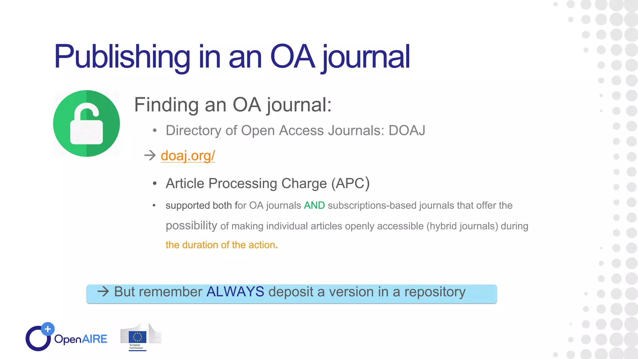 • Directory of Open Access Journals: DOAJ
 doaj.org/
• Article Processing Charge (APC)
• supported both for OA journals AND subscriptions-based journals that offer the
possibility of making individual articles openly accessible (hybrid journals) during
the duration of the action.
Publishing in an OA journal
Finding an OA journal:
 But remember ALWAYS deposit a version in a repository
 