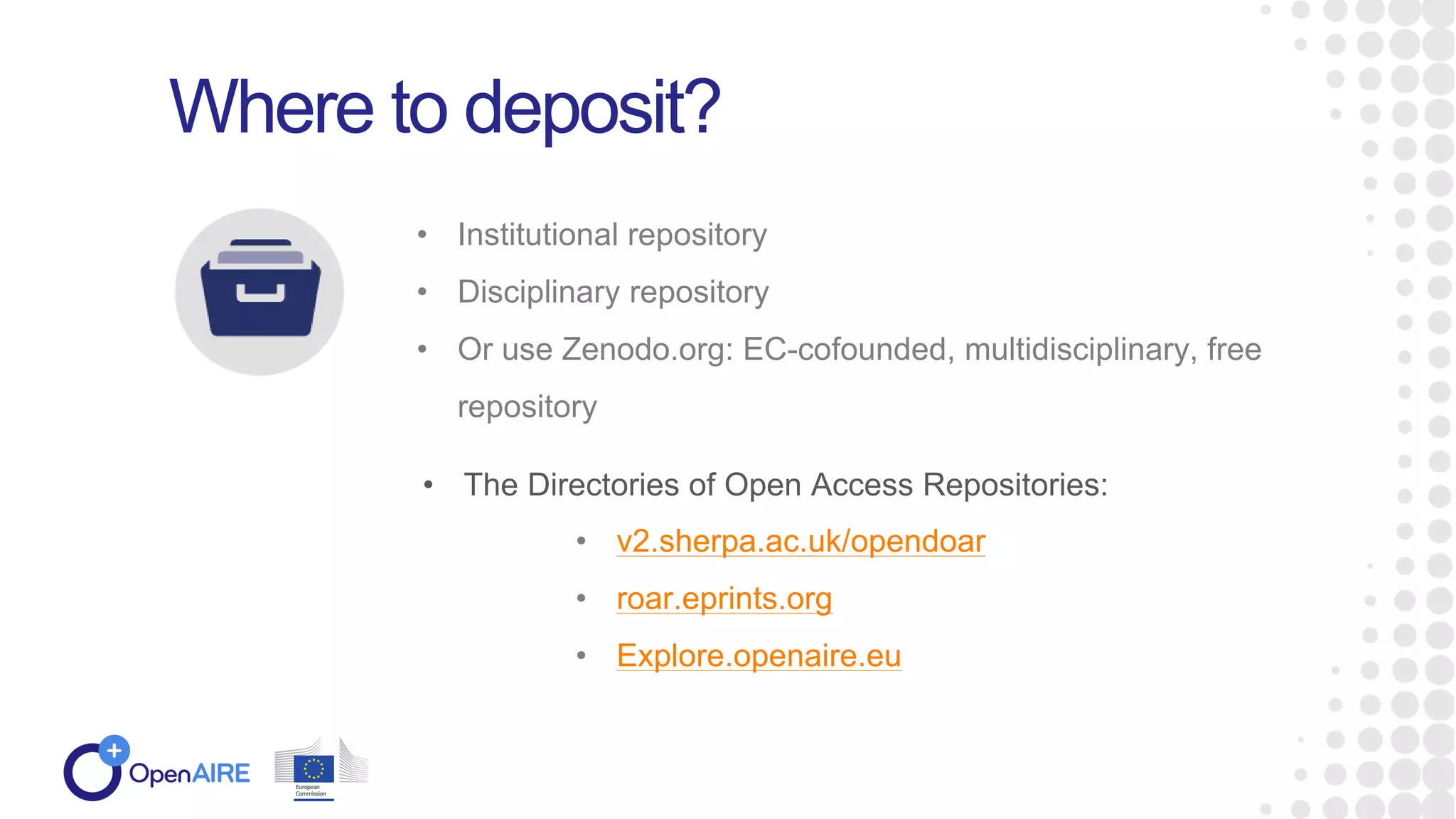 • Institutional repository
• Disciplinary repository
• Or use Zenodo.org: EC-cofounded, multidisciplinary, free
repository
Where to deposit?
• The Directories of Open Access Repositories:
• v2.sherpa.ac.uk/opendoar
• roar.eprints.org
• Explore.openaire.eu
 