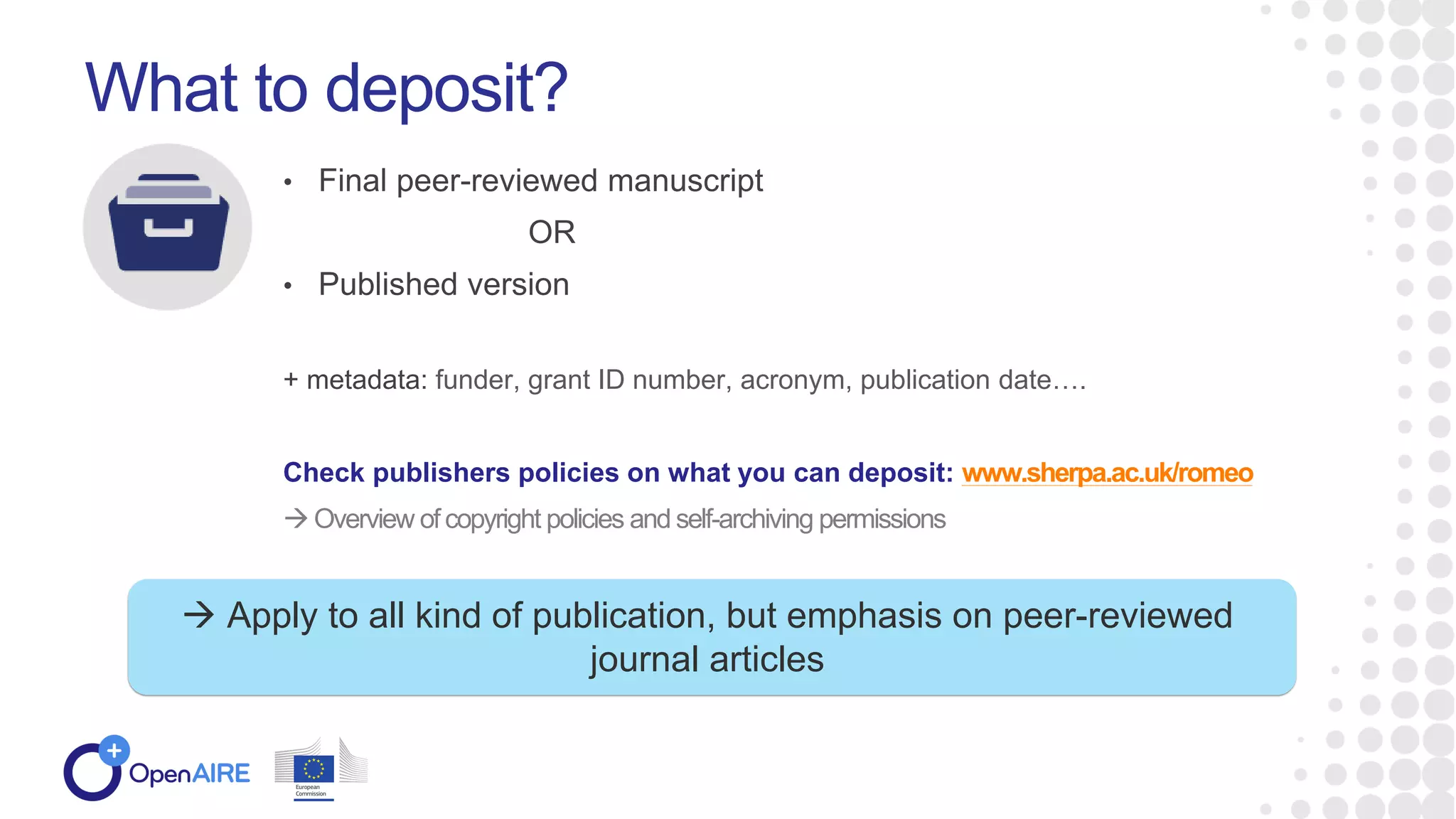 • Final peer-reviewed manuscript
OR
• Published version
+ metadata: funder, grant ID number, acronym, publication date….
Check publishers policies on what you can deposit: www.sherpa.ac.uk/romeo
 Overview of copyright policies and self-archiving permissions
What to deposit?
 Apply to all kind of publication, but emphasis on peer-reviewed
journal articles
 