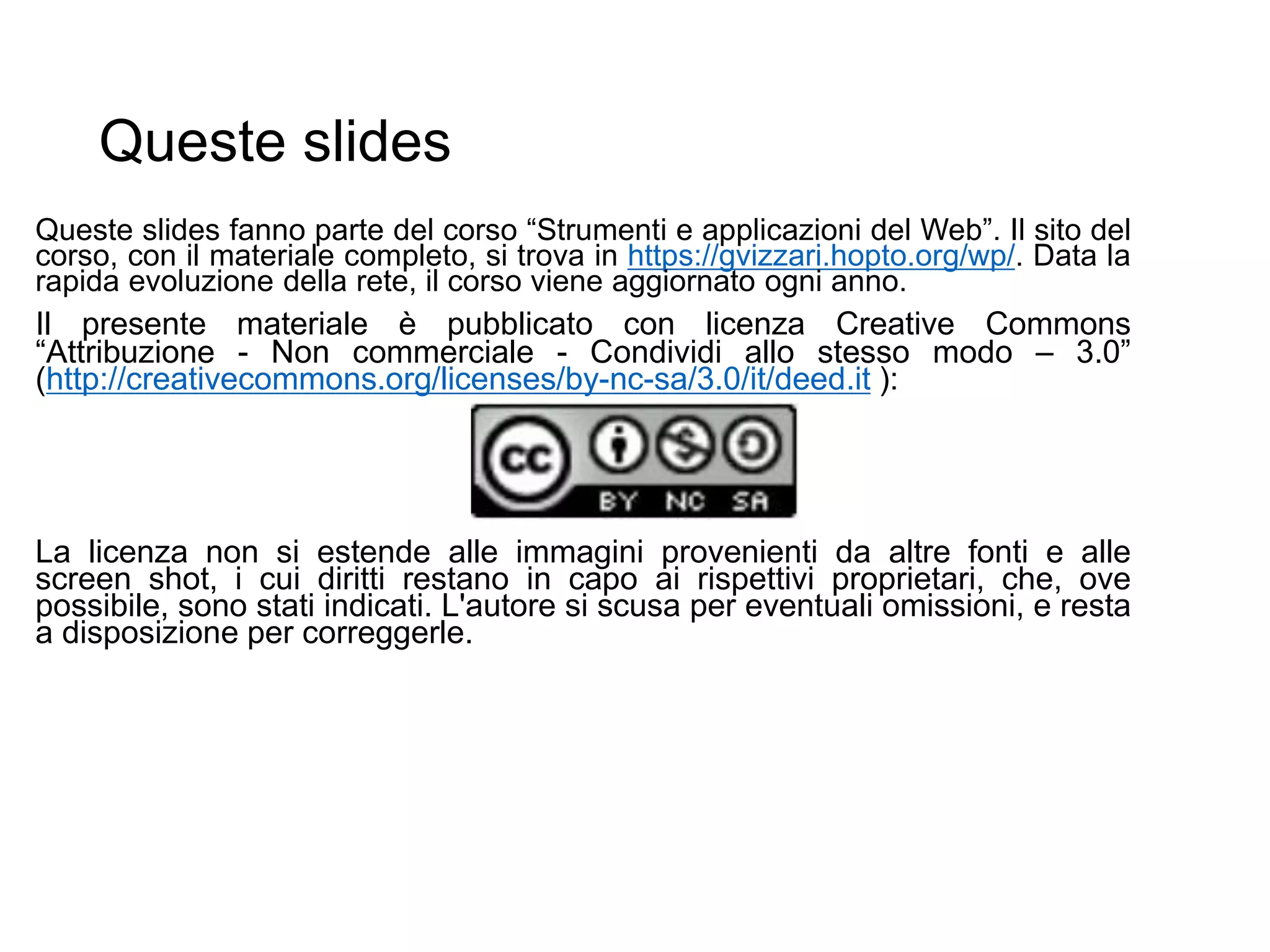 Queste slides
Queste slides fanno parte del corso “Strumenti e applicazioni del Web”. Il sito del
corso, con il materiale completo, si trova in https://gvizzari.hopto.org/wp/. Data la
rapida evoluzione della rete, il corso viene aggiornato ogni anno.
Il presente materiale è pubblicato con licenza Creative Commons
“Attribuzione - Non commerciale - Condividi allo stesso modo – 3.0”
(http://creativecommons.org/licenses/by-nc-sa/3.0/it/deed.it ):
La licenza non si estende alle immagini provenienti da altre fonti e alle
screen shot, i cui diritti restano in capo ai rispettivi proprietari, che, ove
possibile, sono stati indicati. L'autore si scusa per eventuali omissioni, e resta
a disposizione per correggerle.
 