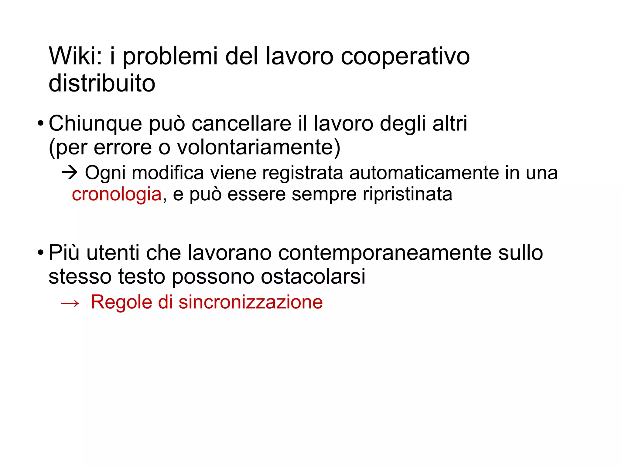 Wiki: i problemi del lavoro cooperativo
distribuito
• Chiunque può cancellare il lavoro degli altri
(per errore o volontariamente)
 Ogni modifica viene registrata automaticamente in una
cronologia, e può essere sempre ripristinata
• Più utenti che lavorano contemporaneamente sullo
stesso testo possono ostacolarsi
→ Regole di sincronizzazione
22
 
