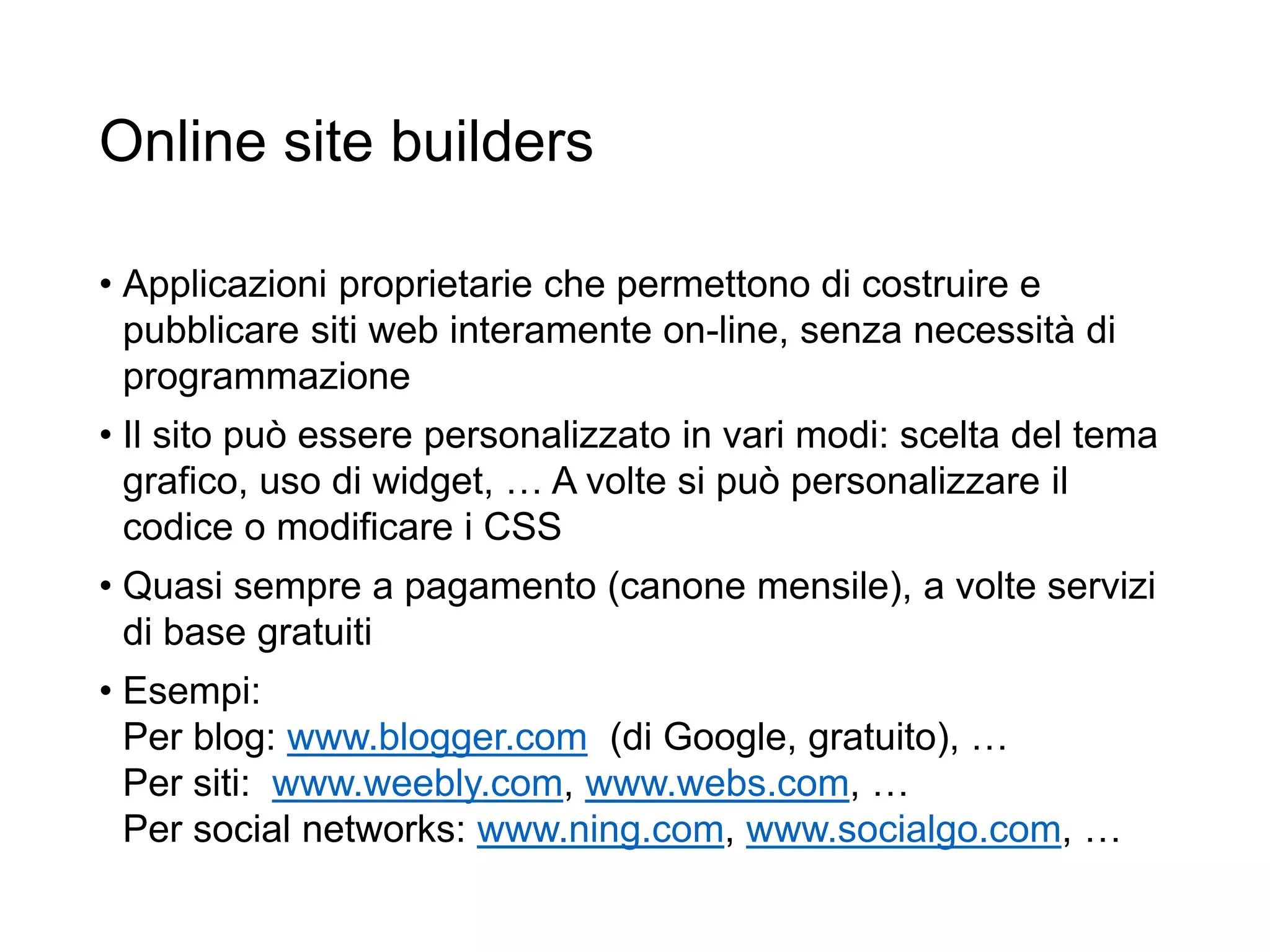 Online site builders
• Applicazioni proprietarie che permettono di costruire e
pubblicare siti web interamente on-line, senza necessità di
programmazione
• Il sito può essere personalizzato in vari modi: scelta del tema
grafico, uso di widget, … A volte si può personalizzare il
codice o modificare i CSS
• Quasi sempre a pagamento (canone mensile), a volte servizi
di base gratuiti
• Esempi:
Per blog: www.blogger.com (di Google, gratuito), …
Per siti: www.weebly.com, www.webs.com, …
Per social networks: www.ning.com, www.socialgo.com, …
27
 
