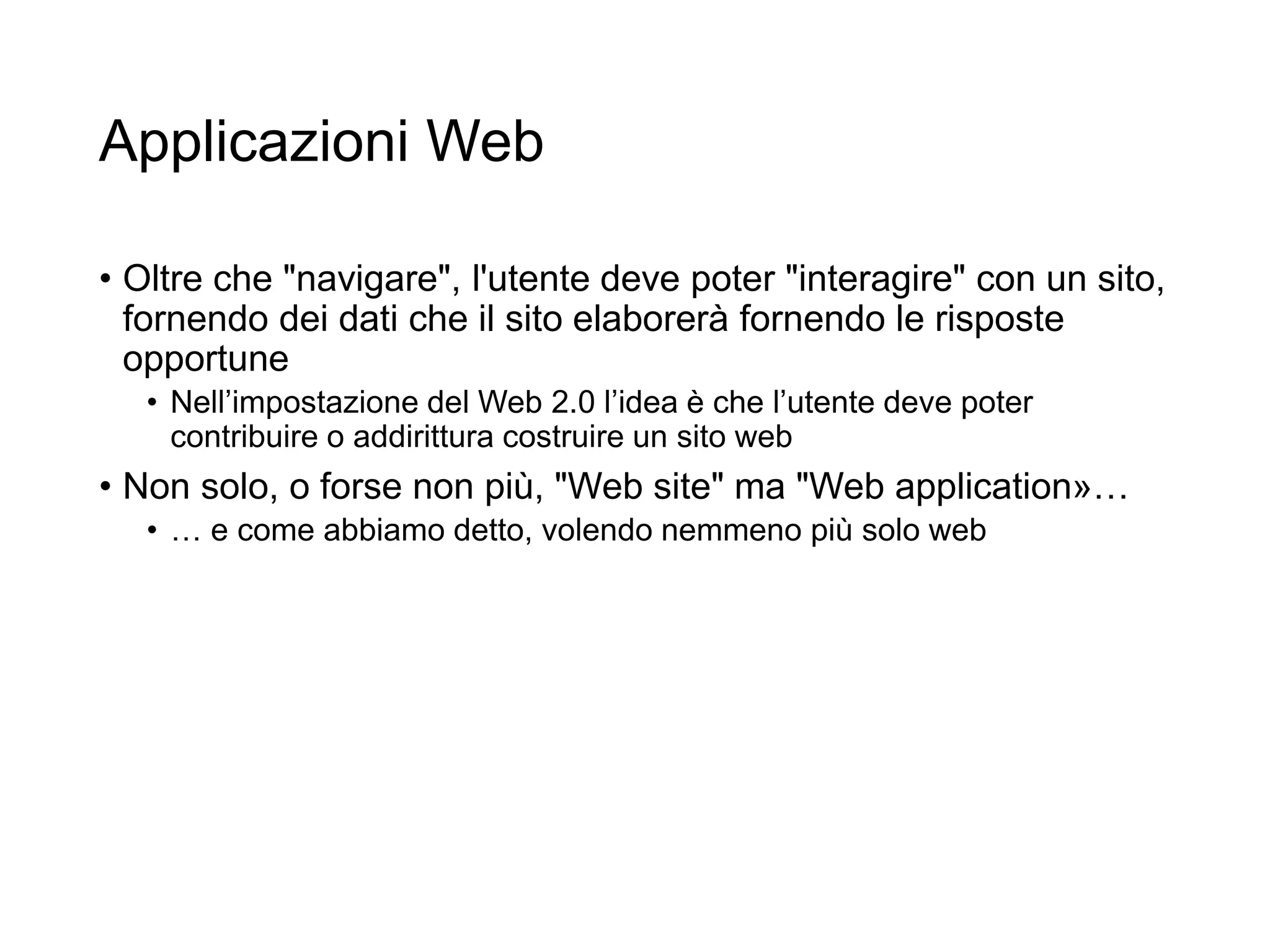 Applicazioni Web
• Oltre che "navigare", l'utente deve poter "interagire" con un sito,
fornendo dei dati che il sito elaborerà fornendo le risposte
opportune
• Nell’impostazione del Web 2.0 l’idea è che l’utente deve poter
contribuire o addirittura costruire un sito web
• Non solo, o forse non più, "Web site" ma "Web application»…
• … e come abbiamo detto, volendo nemmeno più solo web
3
 