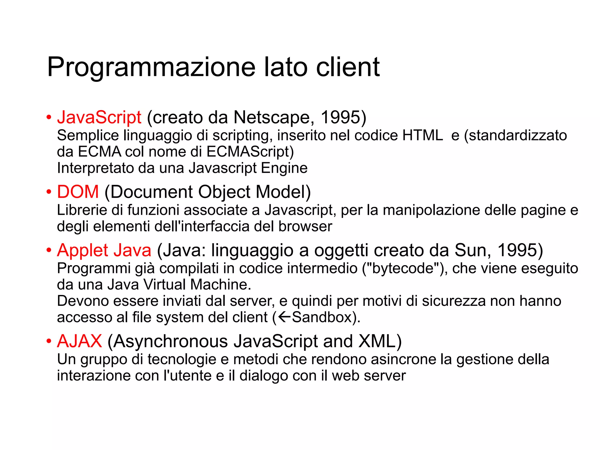 Programmazione lato client
• JavaScript (creato da Netscape, 1995)
Semplice linguaggio di scripting, inserito nel codice HTML e (standardizzato
da ECMA col nome di ECMAScript)
Interpretato da una Javascript Engine
• DOM (Document Object Model)
Librerie di funzioni associate a Javascript, per la manipolazione delle pagine e
degli elementi dell'interfaccia del browser
• Applet Java (Java: linguaggio a oggetti creato da Sun, 1995)
Programmi già compilati in codice intermedio ("bytecode"), che viene eseguito
da una Java Virtual Machine.
Devono essere inviati dal server, e quindi per motivi di sicurezza non hanno
accesso al file system del client (Sandbox).
• AJAX (Asynchronous JavaScript and XML)
Un gruppo di tecnologie e metodi che rendono asincrone la gestione della
interazione con l'utente e il dialogo con il web server
5
 