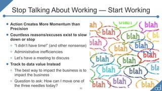 Stop Talking About Working — Start Working
• Action Creates More Momentum than
Precision
• Countless reasons/excuses exist to slow
down or stop
o “I didn’t have time!” (and other nonsense)
o Administrative inefficiencies
o Let’s have a meeting to discuss
• Track to data value Instead
o The best way to impact the business is to
impact the business
o Question to ask: How can I move one of
the three needles today?
20
 
