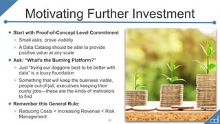 Motivating Further Investment
• Start with Proof-of-Concept Level Commitment
o Small asks, prove viability
o A Data Catalog should be able to provide
positive value at any scale
• Ask: “What’s the Burning Platform?”
o Just “trying our doggone best to be better with
data” is a lousy foundation
o Something that will keep the business viable,
people out-of-jail, executives keeping their
cushy jobs—these are the kinds of motivators
to find
• Remember this General Rule:
o Reducing Costs < Increasing Revenue < Risk
Management
21
 
