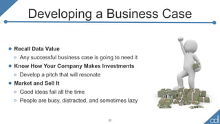 Developing a Business Case
• Recall Data Value
o Any successful business case is going to need it
• Know How Your Company Makes Investments
o Develop a pitch that will resonate
• Market and Sell It
o Good ideas fail all the time
o People are busy, distracted, and sometimes lazy
22
 