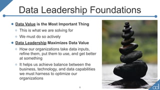 Data Leadership Foundations
• Data Value is the Most Important Thing
o This is what we are solving for
o We must do so actively
• Data Leadership Maximizes Data Value
o How our organizations take data inputs,
refine them, put them to use, and get better
at something
o It helps us achieve balance between the
business, technology, and data capabilities
we must harness to optimize our
organizations
8
 
