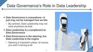 Data Governance’s Role in Data Leadership
• Data Governance is everywhere—it
just may not be managed how we like
o By contrast, Data Leadership may not
exist anywhere we look
• Data Leadership is a complement to
Data Governance
• Data Governance is the steering, but
Data Leadership is the engine
o Steering is important unless, of course,
you aren’t moving at all
9
 