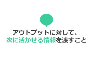 アウトプットに対して、
次に活かせる情報を渡すこと
 