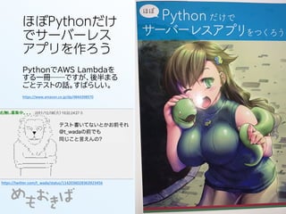 ほぼPythonだけ
でサーバーレス
アプリを作ろう
PythonでAWS Lambdaを
する一冊──ですが、後半まる
ごとテストの話。すばらしい。
https://twitter.com/t_wada/status/1142036028363923456
https://www.amazon.co.jp/dp/4844398970
 