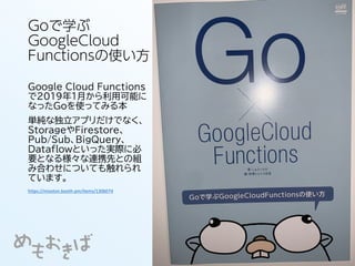 Goで学ぶ
GoogleCloud
Functionsの使い方
Google Cloud Functions
で2019年1月から利用可能に
なったGoを使ってみる本
単純な独立アプリだけでなく、
StorageやFirestore、
Pub/Sub、BigQuery、
Dataflowといった実際に必
要となる様々な連携先との組
み合わせについても触れられ
ています。
https://misoton.booth.pm/items/1306074
 