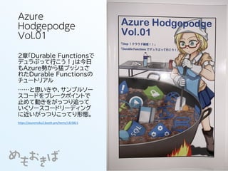 Azure
Hodgepodge
Vol.01
2章「Durable Functionsで
デュラぶって行こう！」は今日
もAzure勢から猛プッシュさ
れたDurable Functionsの
チュートリアル
……と思いきや、サンプルソー
スコードをブレークポイントで
止めて動きをがっつり追って
いくソースコードリーディング
に近いがっつりこってり形態。
https://azuremoku2.booth.pm/items/1325821
 