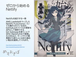 ゼロから始める
Netlify
Netlifyを紹介する一冊
AWS Lambdaをラップした
Netlify Functionsについ
ても触れられているほか、
GitHub上のファイルの更新を
APIとして提供できる
Git Gatewayを使うことで
SPA+Netlifyのみで実現し
たCMSなど、サーバサイド開
発者から来た人にはまた面白
い視点を提供してくれます。
https://nextpublishing.jp/book/10925.html
https://booth.pm/ja/items/1041767
 