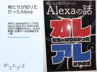 俺たちが知りた
かったAlexa
AWS Lambdaをラップする
Alexa Skill Kit SDK(ASK
SDK)の解説を中心に、VUIの
実現に必要な一式を解説する
一冊
https://alexa.booth.pm/items/1038103
 