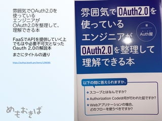 雰囲気でOAuth2.0を
使っている
エンジニアが
OAuth2.0を整理して、
理解できる本
FaaSでAPIを提供していく上
でもはや必要不可欠となった
Oauth 2.0の解説本
まさにタイトルの通り
https://authya.booth.pm/items/1296585
 
