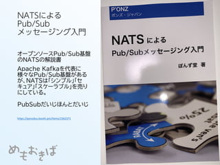 NATSによる
Pub/Sub
メッセージング入門
オープンソースPub/Sub基盤
のNATSの解説書
Apache Kafkaを代表に
様々なPub/Sub基盤がある
が、NATSは「シンプル」「セ
キュア」「スケーラブル」を売り
にしている。
PubSubだいじほんとだいじ
https://ponzdou.booth.pm/items/1562371
 