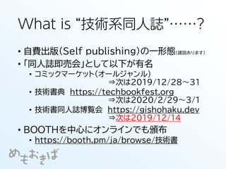 What is “技術系同人誌”……?
• 自費出版（Self publishing）の一形態（諸説あります）
• 「同人誌即売会」として以下が有名
• コミックマーケット（オールジャンル）
⇒次は2019/12/28～31
• 技術書典 https://techbookfest.org
⇒次は2020/2/29～3/1
• 技術書同人誌博覧会 https://gishohaku.dev
⇒次は2019/12/14
• BOOTHを中心にオンラインでも頒布
• https://booth.pm/ja/browse/技術書
 