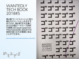 WANTEDLY
TECH BOOK
2018#5
第4章「サービスメッシュに取り
組むモチベーション」もおすす
めですが、第6章「巨大企業に
おける分散データベース技術
の発展」はCloud Spanner
やDynamoDBに至るまでの
技術の成り立ちを簡潔に知る
ことができます。
https://www.wantedly.com/companies/wantedly/post_articles/137015
 